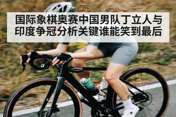 国际象棋奥赛中国男队丁立人与印度争冠分析关键谁能笑到最后 - NG28