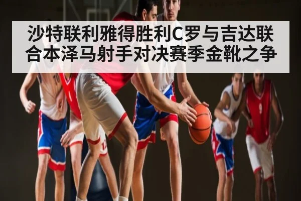 沙特联利雅得胜利C罗与吉达联合本泽马射手对决赛季金靴之争 - NG28