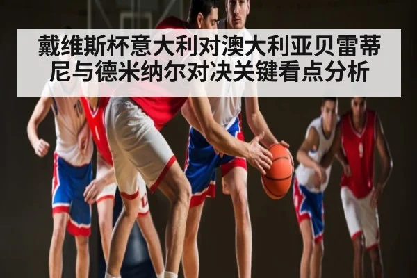 戴维斯杯意大利对澳大利亚贝雷蒂尼与德米纳尔对决关键看点分析