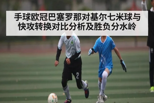 手球欧冠巴塞罗那对基尔七米球与快攻转换对比分析及胜负分水岭 - NG28